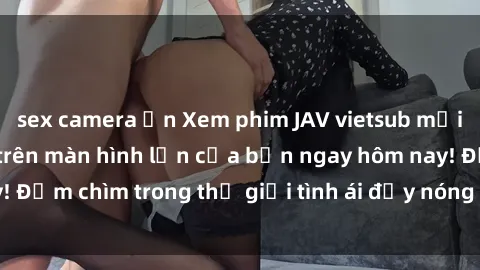 sex camera ẩn Xem phim JAV vietsub mới nhất và hấp dẫn trên màn hình lớn của bạn ngay hôm nay! Đắm chìm trong thế giới tình ái đầy nóng bỏng và kích thích.