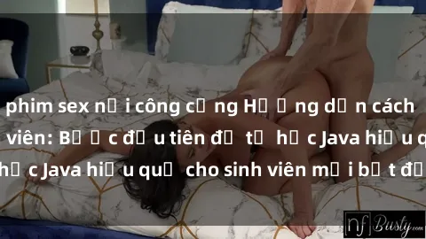 phim sex nơi công cộng Hướng dẫn cách học Java cho sinh viên: Bước đầu tiên để tự học Java hiệu quả cho sinh viên mới bắt đầu là gì?