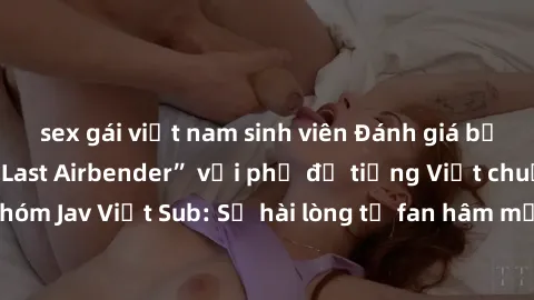 sex gái việt nam sinh viên Đánh giá bộ phim “Avatar: The Last Airbender” với phụ đề tiếng Việt chuẩn chỉnh từ nhóm Jav Việt Sub: Sự hài lòng từ fan hâm mộ và những điểm đáng chú ý trong bộ phim.
