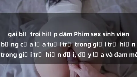 gái bị trói hiếp dâm Phim sex sinh viên: Câu chuyện nóng bỏng của lứa tuổi trẻ trong giới trẻ hiện đại, đầy lửa và đam mê