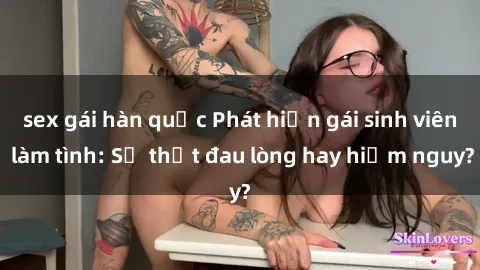 sex gái hàn quốc Phát hiện gái sinh viên làm tình: Sự thật đau lòng hay hiểm nguy?
