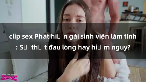 clip sex Phát hiện gái sinh viên làm tình: Sự thật đau lòng hay hiểm nguy?