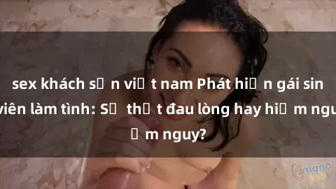 sex khách sạn việt nam Phát hiện gái sinh viên làm tình: Sự thật đau lòng hay hiểm nguy?
