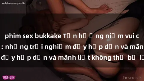 phim sex bukkake Tận hưởng niềm vui của sex với gái trẻ: những trải nghiệm đầy hấp dẫn và mãnh liệt không thể bỏ lỡ