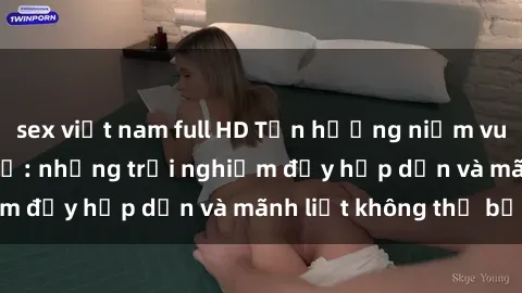 sex việt nam full HD Tận hưởng niềm vui của sex với gái trẻ: những trải nghiệm đầy hấp dẫn và mãnh liệt không thể bỏ lỡ