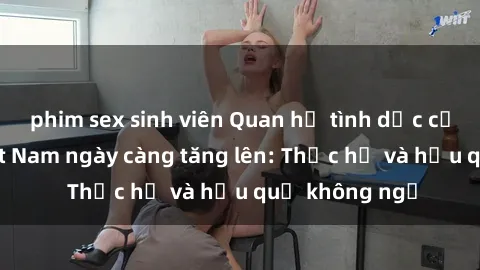 phim sex sinh viên Quan hệ tình dục của nữ sinh Việt Nam ngày càng tăng lên: Thực hư và hậu quả không ngờ
