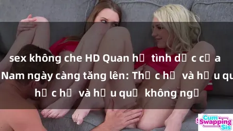 sex không che HD Quan hệ tình dục của nữ sinh Việt Nam ngày càng tăng lên: Thực hư và hậu quả không ngờ