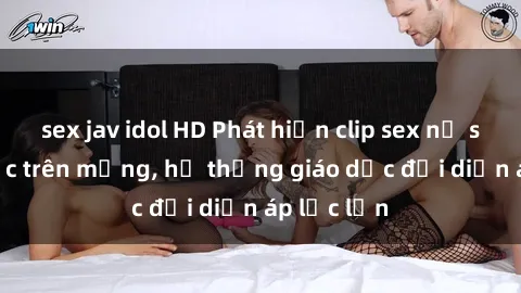sex jav idol HD Phát hiện clip sex nữ sinh gây sốc trên mạng, hệ thống giáo dục đối diện áp lực lớn