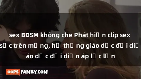 sex BDSM không che Phát hiện clip sex nữ sinh gây sốc trên mạng, hệ thống giáo dục đối diện áp lực lớn