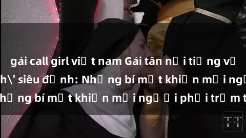 gái call girl việt nam Gái tân nổi tiếng với kỹ năng 'làm tình' siêu đỉnh: Những bí mật khiến mọi người phải trầm trồ