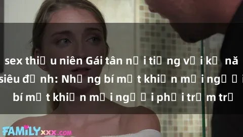 sex thiếu niên Gái tân nổi tiếng với kỹ năng 'làm tình' siêu đỉnh: Những bí mật khiến mọi người phải trầm trồ