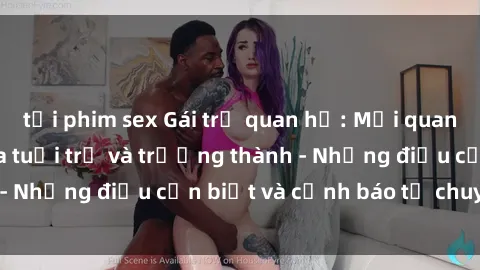 tải phim sex Gái trẻ quan hệ: Mối quan hệ khác biệt giữa tuổi trẻ và trưởng thành - Những điều cần biết và cảnh báo từ chuyên gia