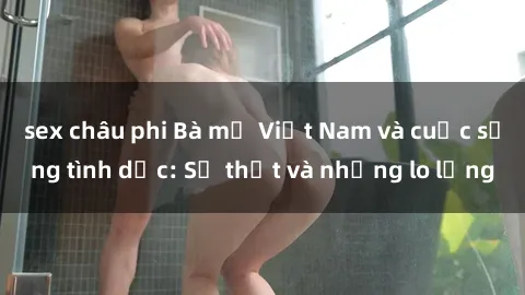 sex châu phi Bà mẹ Việt Nam và cuộc sống tình dục: Sự thật và những lo lắng