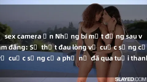 sex camera ẩn Những bí mật đằng sau vẻ ngoài gái già dâm đãng: Sự thật đau lòng về cuộc sống của phụ nữ đã qua tuổi thanh xuân