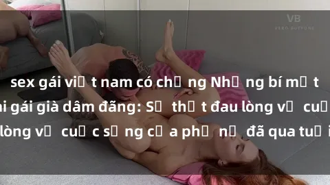 sex gái việt nam có chồng Những bí mật đằng sau vẻ ngoài gái già dâm đãng: Sự thật đau lòng về cuộc sống của phụ nữ đã qua tuổi thanh xuân