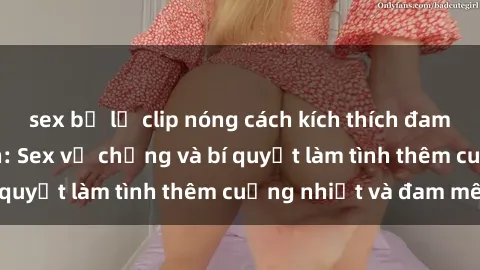 sex bị lộ clip nóng cách kích thích đam mê trong hôn nhân: Sex vợ chồng và bí quyết làm tình thêm cuồng nhiệt và đam mê