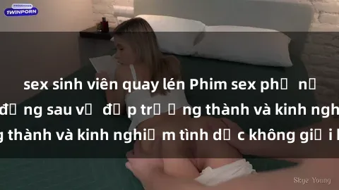 sex sinh viên quay lén Phim sex phụ nữ lớn tuổi: Sức hút đằng sau vẻ đẹp trưởng thành và kinh nghiệm tình dục không giới hạn