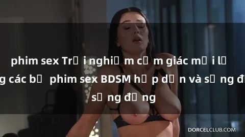 phim sex Trải nghiệm cảm giác mới lạ trong các bộ phim sex BDSM hấp dẫn và sống động