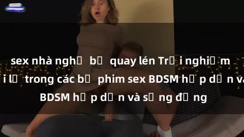 sex nhà nghỉ bị quay lén Trải nghiệm cảm giác mới lạ trong các bộ phim sex BDSM hấp dẫn và sống động