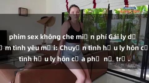 phim sex không che miễn phí Gái ly dị quan hệ tìm kiếm tình yêu mới: Chuyện tình hậu ly hôn của phụ nữ trẻ.
