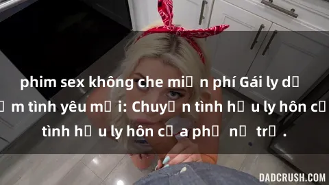 phim sex không che miễn phí Gái ly dị quan hệ tìm kiếm tình yêu mới: Chuyện tình hậu ly hôn của phụ nữ trẻ.