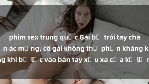 phim sex trung quốc Gái bị trói tay chân, bất lực trong cơn ác mộng, cô gái không thể phản kháng khi bị lạc vào bàn tay xấu xa của kẻ lạ mặt muốn làm tình.