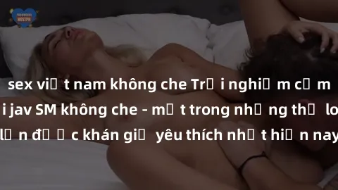sex việt nam không che Trải nghiệm cảm xúc thăng hoa với jav SM không che - một trong những thể loại phim người lớn được khán giả yêu thích nhất hiện nay. Đảm bảo đem lại sự hấp dẫn, kích thích tối đa