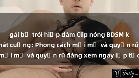 gái bị trói hiếp dâm Clip nóng BDSM khiến người xem phát cuồng: Phong cách mới mẻ và quyến rũ đáng xem ngay lập tức!