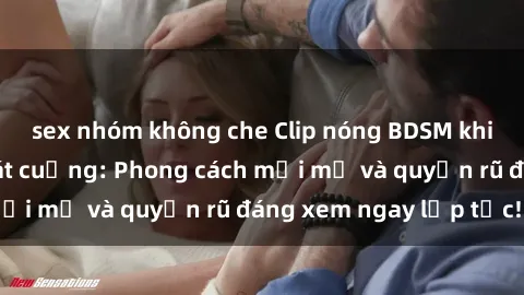 sex nhóm không che Clip nóng BDSM khiến người xem phát cuồng: Phong cách mới mẻ và quyến rũ đáng xem ngay lập tức!