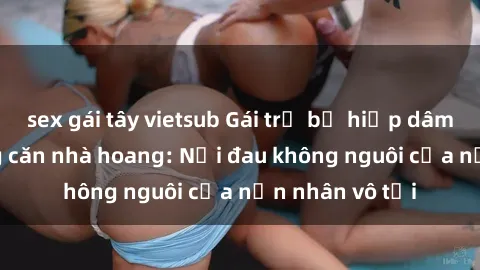 sex gái tây vietsub Gái trẻ bị hiếp dâm bạo lực trong căn nhà hoang: Nỗi đau không nguôi của nạn nhân vô tội