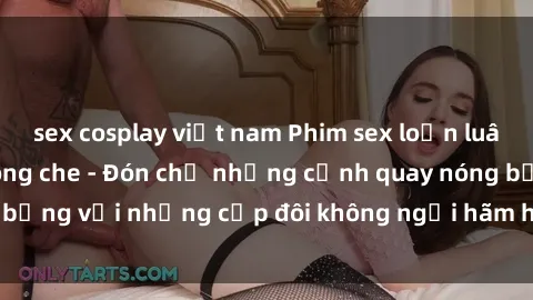 sex cosplay việt nam Phim sex loạn luân đầy kích thích không che - Đón chờ những cảnh quay nóng bỏng với những cặp đôi không ngại hãm hiếp gia đình trong lòng