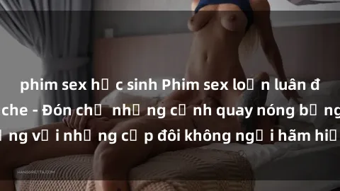 phim sex học sinh Phim sex loạn luân đầy kích thích không che - Đón chờ những cảnh quay nóng bỏng với những cặp đôi không ngại hãm hiếp gia đình trong lòng