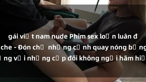 gái việt nam nude Phim sex loạn luân đầy kích thích không che - Đón chờ những cảnh quay nóng bỏng với những cặp đôi không ngại hãm hiếp gia đình trong lòng