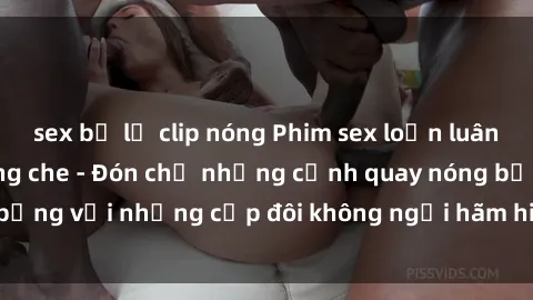 sex bị lộ clip nóng Phim sex loạn luân đầy kích thích không che - Đón chờ những cảnh quay nóng bỏng với những cặp đôi không ngại hãm hiếp gia đình trong lòng