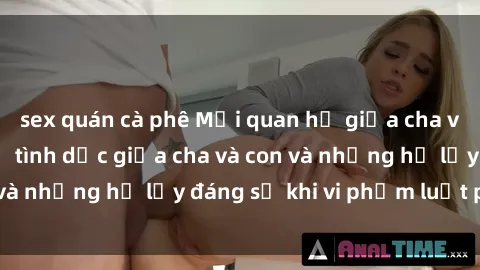 sex quán cà phê Mối quan hệ giữa cha và con: Sự thật về tình dục giữa cha và con và những hệ lụy đáng sợ khi vi phạm luật pháp.