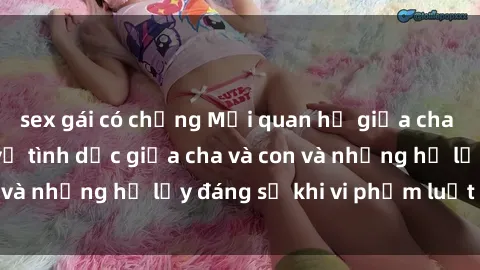 sex gái có chồng Mối quan hệ giữa cha và con: Sự thật về tình dục giữa cha và con và những hệ lụy đáng sợ khi vi phạm luật pháp.