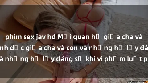 phim sex jav hd Mối quan hệ giữa cha và con: Sự thật về tình dục giữa cha và con và những hệ lụy đáng sợ khi vi phạm luật pháp.
