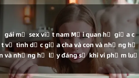 gái mỹ sex việt nam Mối quan hệ giữa cha và con: Sự thật về tình dục giữa cha và con và những hệ lụy đáng sợ khi vi phạm luật pháp.
