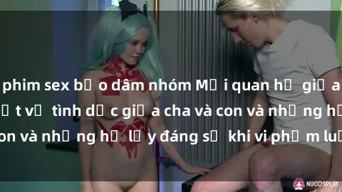 phim sex bạo dâm nhóm Mối quan hệ giữa cha và con: Sự thật về tình dục giữa cha và con và những hệ lụy đáng sợ khi vi phạm luật pháp.