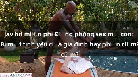 jav hd miễn phí Động phòng sex mẹ con: Bí mật tình yêu của gia đình hay phản cảm?
