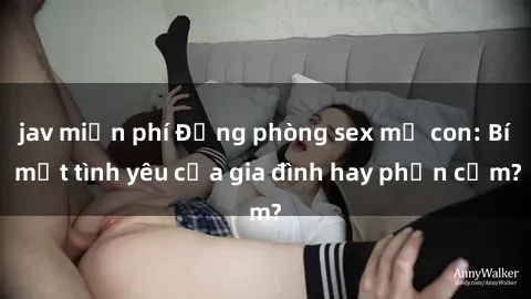 jav miễn phí Động phòng sex mẹ con: Bí mật tình yêu của gia đình hay phản cảm?