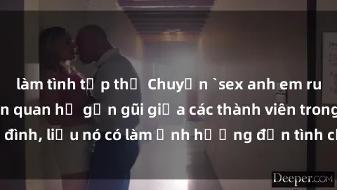 làm tình tập thể Chuyện `sex anh em ruột` - Đề cập đến quan hệ gần gũi giữa các thành viên trong gia đình, liệu nó có làm ảnh hưởng đến tình cảm gia đình hay không?