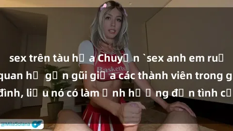 sex trên tàu hỏa Chuyện `sex anh em ruột` - Đề cập đến quan hệ gần gũi giữa các thành viên trong gia đình, liệu nó có làm ảnh hưởng đến tình cảm gia đình hay không?