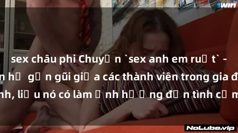 sex châu phi Chuyện `sex anh em ruột` - Đề cập đến quan hệ gần gũi giữa các thành viên trong gia đình, liệu nó có làm ảnh hưởng đến tình cảm gia đình hay không?
