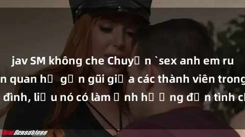 jav SM không che Chuyện `sex anh em ruột` - Đề cập đến quan hệ gần gũi giữa các thành viên trong gia đình, liệu nó có làm ảnh hưởng đến tình cảm gia đình hay không?