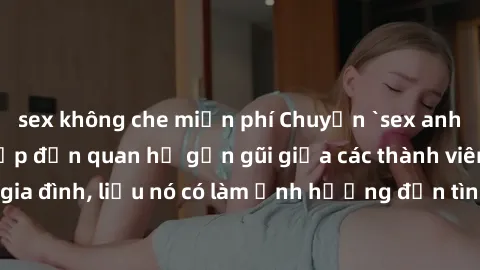 sex không che miễn phí Chuyện `sex anh em ruột` - Đề cập đến quan hệ gần gũi giữa các thành viên trong gia đình, liệu nó có làm ảnh hưởng đến tình cảm gia đình hay không?