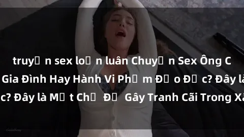 truyện sex loạn luân Chuyện Sex Ông Cháu: Mối Quan Hệ Gia Đình Hay Hành Vi Phạm Đạo Đức? Đây là Một Chủ Đề Gây Tranh Cãi Trong Xã Hội Hiện Nay.
