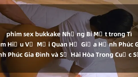 phim sex bukkake Những Bí Mật trong Tình Dục Gia Đình: Tìm Hiểu Về Mối Quan Hệ Giữa Hạnh Phúc Gia Đình và Sự Hài Hòa Trong Cuộc Sống Tình Dục