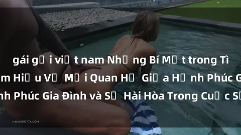 gái gọi việt nam Những Bí Mật trong Tình Dục Gia Đình: Tìm Hiểu Về Mối Quan Hệ Giữa Hạnh Phúc Gia Đình và Sự Hài Hòa Trong Cuộc Sống Tình Dục