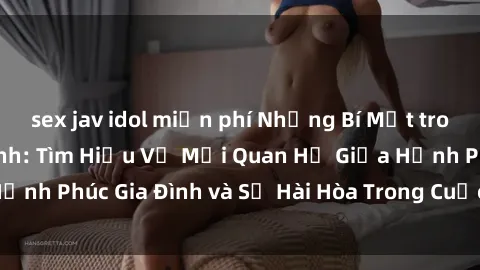 sex jav idol miễn phí Những Bí Mật trong Tình Dục Gia Đình: Tìm Hiểu Về Mối Quan Hệ Giữa Hạnh Phúc Gia Đình và Sự Hài Hòa Trong Cuộc Sống Tình Dục